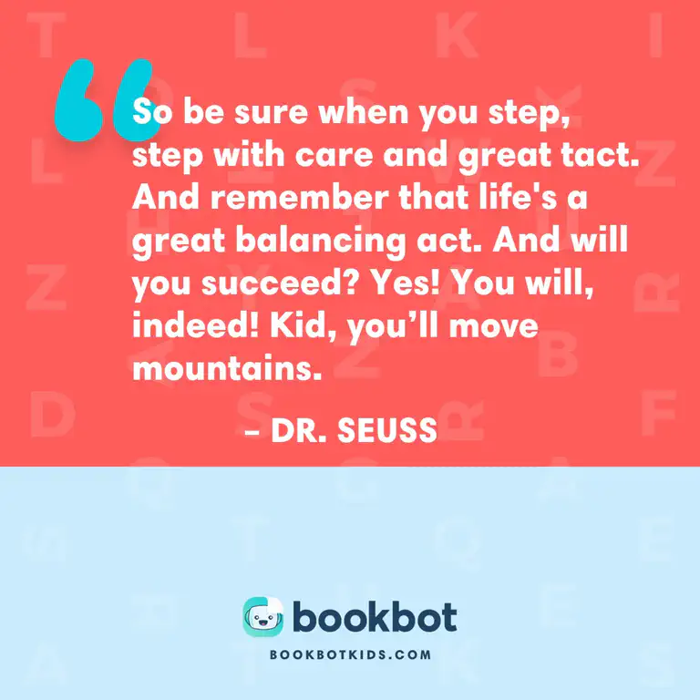 So be sure when you step, step with care and great tact. And remember that life&rsquo;s a great balancing act. And will you succeed? Yes! You will, indeed! Kid, you&rsquo;ll move mountains. – Dr. Seuss