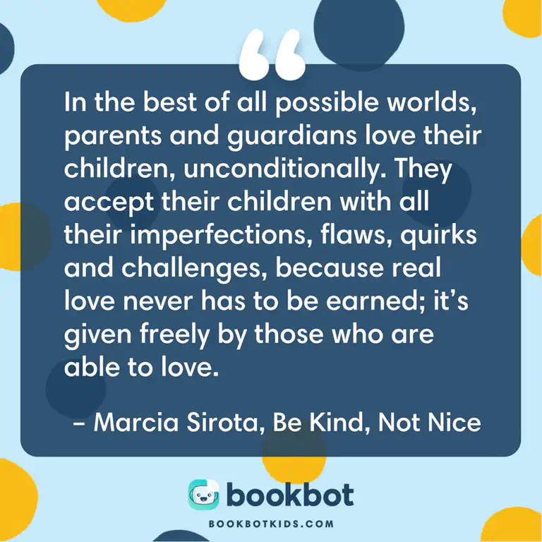 In the best of all possible worlds, parents and guardians love their children, unconditionally. They accept their children with all their imperfections, flaws, quirks and challenges, because real love never has to be earned; it&rsquo;s given freely by those who are able to love. – Marcia Sirota, Be Kind, Not Nice