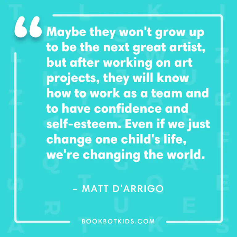 Maybe they won&rsquo;t grow up to be the next great artist, but after working on art projects, they will know how to work as a team and to have confidence and self-esteem. Even if we just change one child&rsquo;s life, we&rsquo;re changing the world. – Matt D&rsquo;Arrigo
