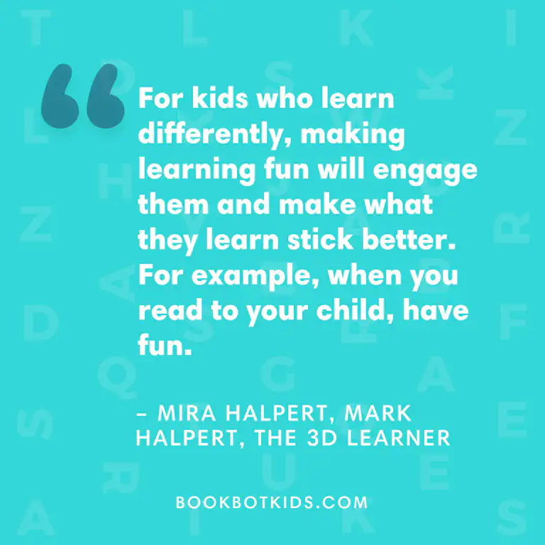For kids who learn differently, making learning fun will engage them and make what they learn stick better. For example, when you read to your child, have fun. – Mira Halpert, Mark Halpert, The 3D Learner