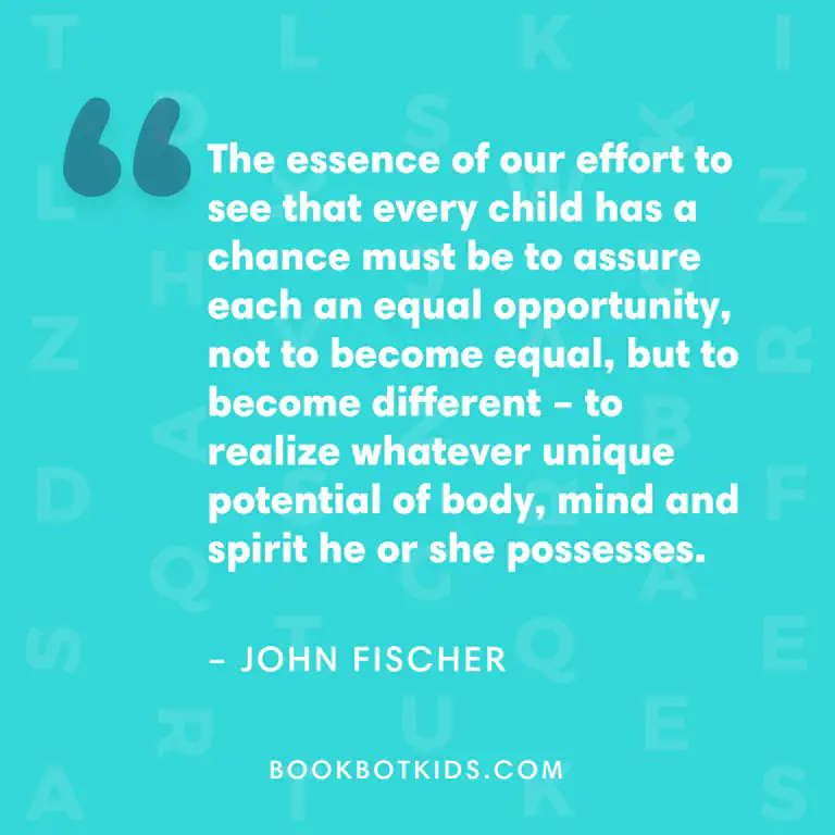 The essence of our effort to see that every child has a chance must be to assure each an equal opportunity, not to become equal, but to become different – to realize whatever unique potential of body, mind and spirit he or she possesses. – John Fischer