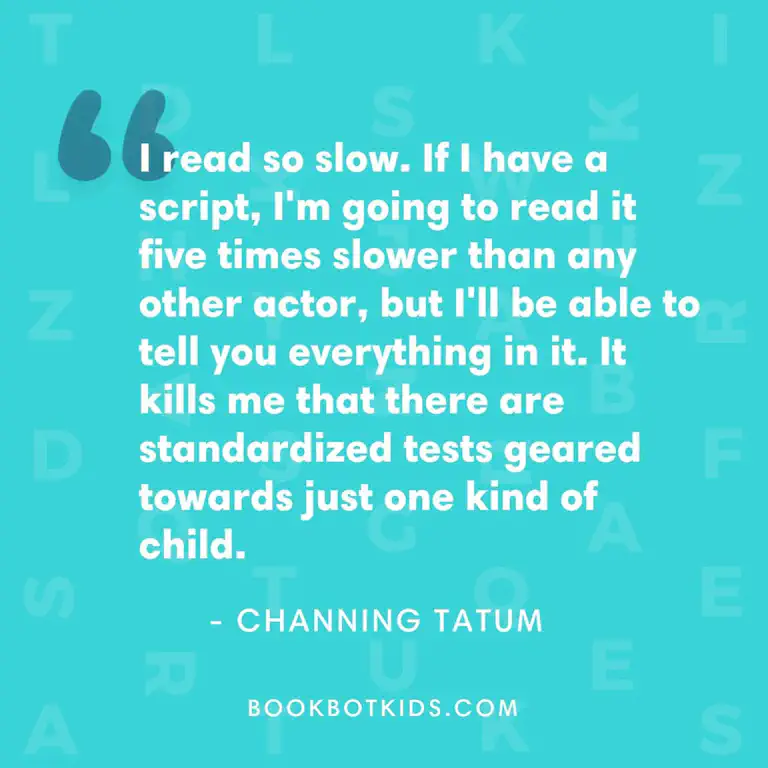 I read so slow. If I have a script, I&rsquo;m going to read it five times slower than any other actor, but I&rsquo;ll be able to tell you everything in it. It kills me that there are standardized tests geared towards just one kind of child. – Channing Tatum
