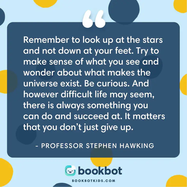 Remember to look up at the stars and not down at your feet. Try to make sense of what you see and wonder about what makes the universe exist. Be curious. And however difficult life may seem, there is always something you can do and succeed at. It matters that you don&rsquo;t just give up. – Professor Stephen Hawking